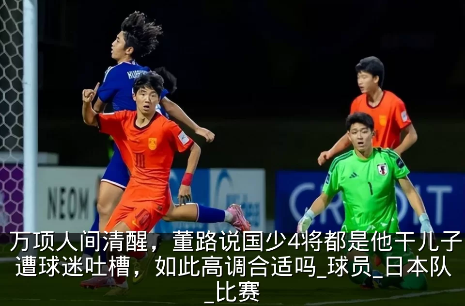 万项人间清醒，董路说国少4将都是他干儿子遭球迷吐槽，如此高调合适吗_球员_日本队_比赛